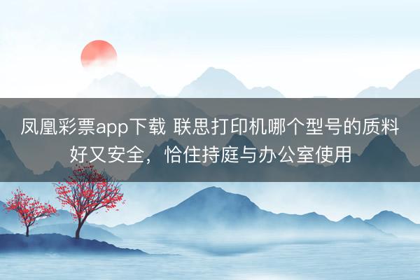凤凰彩票app下载 联思打印机哪个型号的质料好又安全,恰住持庭与办公室使用