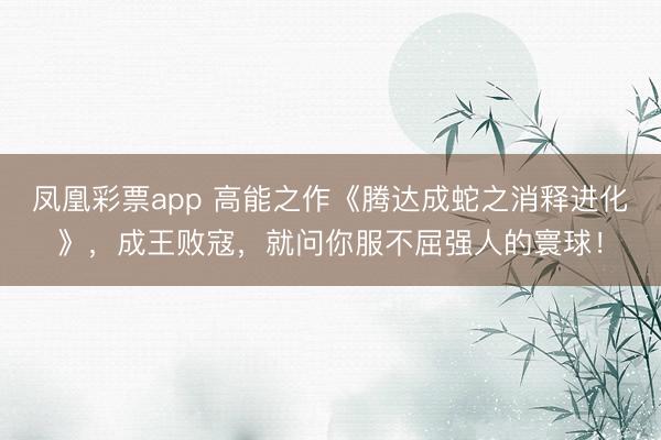 凤凰彩票app 高能之作《腾达成蛇之消释进化》，成王败寇，就问你服不屈强人的寰球！