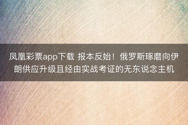 凤凰彩票app下载 报本反始!俄罗斯琢磨向伊朗供应升级且经由实战考证的无东说念主机