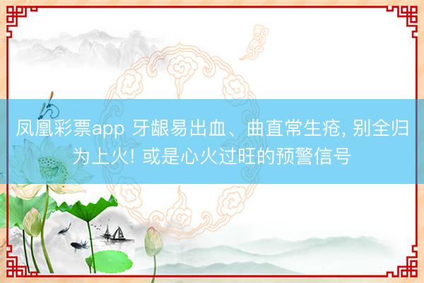 凤凰彩票app 牙龈易出血、曲直常生疮， 别全归为上火! 或是心火过旺的预警信号