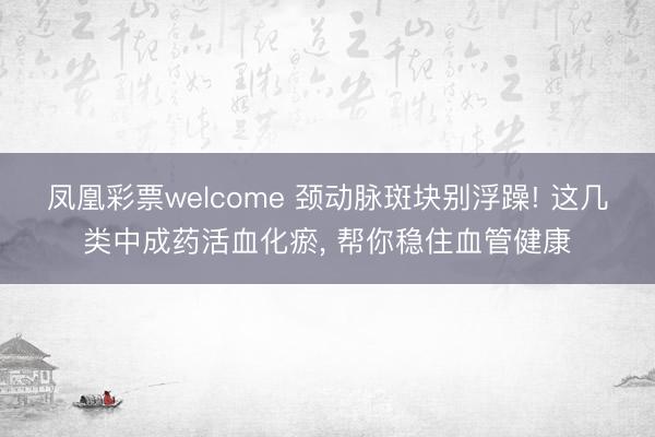 凤凰彩票welcome 颈动脉斑块别浮躁! 这几类中成药活血化瘀， 帮你稳住血管健康